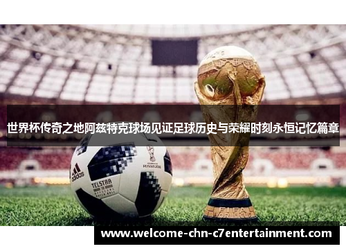 世界杯传奇之地阿兹特克球场见证足球历史与荣耀时刻永恒记忆篇章