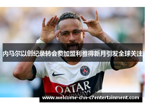 内马尔以创纪录转会费加盟利雅得新月引发全球关注 内马尔以创纪录转会费加盟利雅得新月引发全球关注