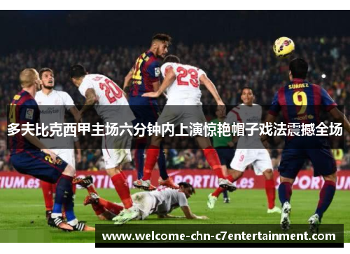 多夫比克西甲主场六分钟内上演惊艳帽子戏法震撼全场
