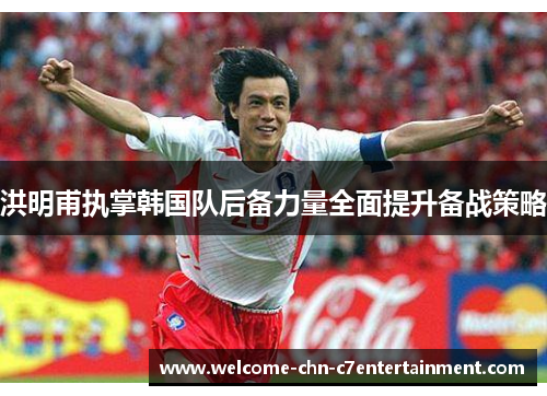 洪明甫执掌韩国队后备力量全面提升备战策略