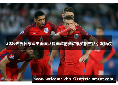 2026世界杯东道主美国队夏季邀请赛对战英格兰队引发热议 2026世界杯东道主美国队夏季邀请赛对战英格兰队引发热议